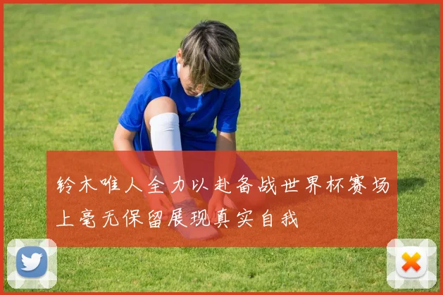 铃木唯人全力以赴备战世界杯赛场上毫无保留展现真实自我