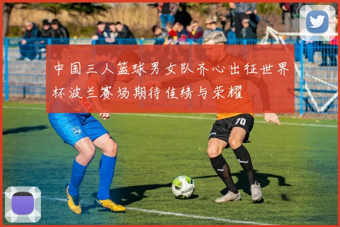 中国三人篮球男女队齐心出征世界杯波兰赛场期待佳绩与荣耀