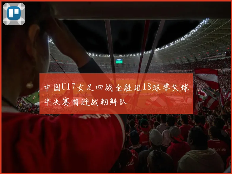 中国U17女足四战全胜进18球零失球半决赛将迎战朝鲜队
