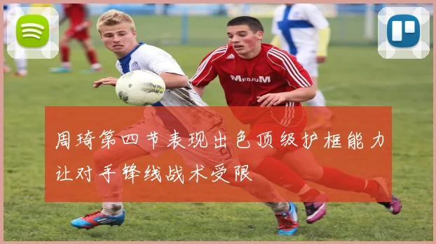 周琦第四节表现出色顶级护框能力让对手锋线战术受限